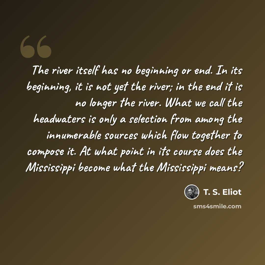 “The river itself has no beginning or end. In its beginning, it is not yet the river; in the end it is no longer the river. What we call the headwaters is only a selection from among the innumerable sources which flow together to compose it. At what point in its course does the Mississippi become…” quote by T. S. Eliot