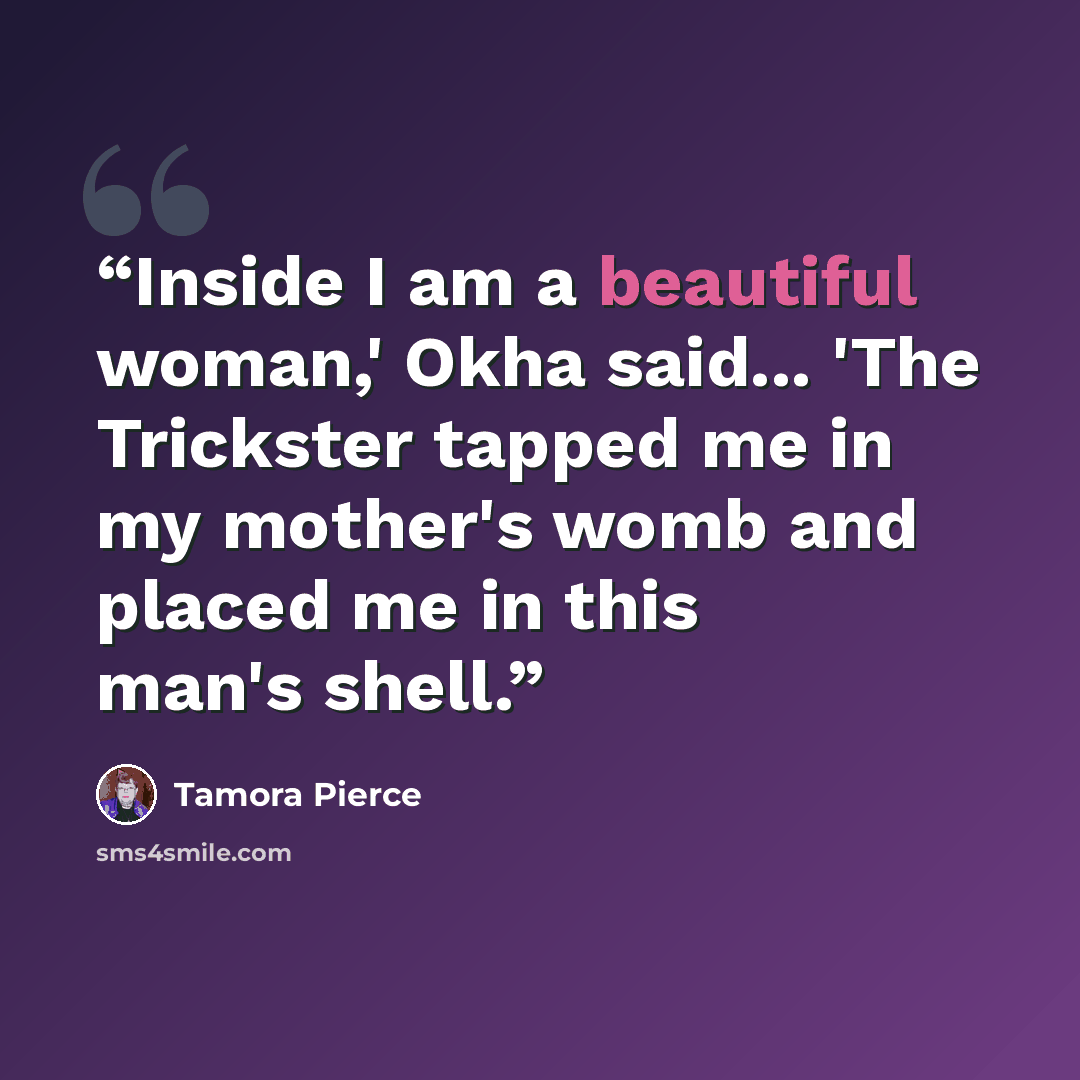“Inside I am a beautiful woman,' Okha said... 'The Trickster tapped me in my mother's womb and placed me in this man's shell.” quote by Tamora Pierce
