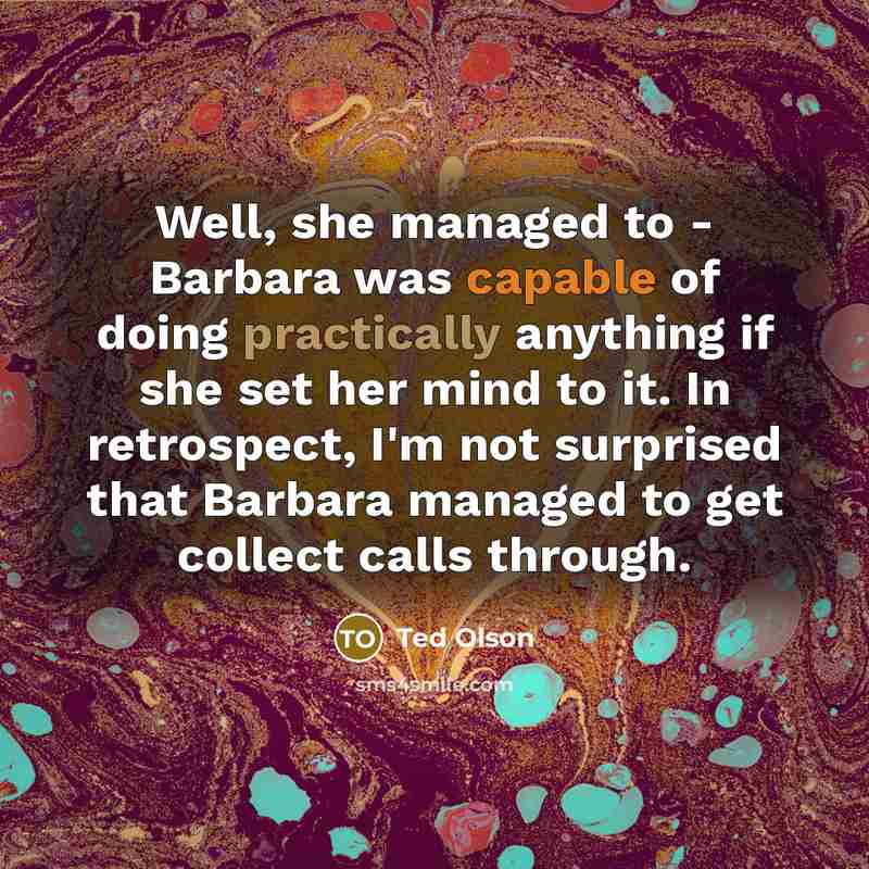 “Well, she managed to - Barbara was capable of doing practically anything if she set her mind to it. In retrospect, I'm not surprised that Barbara managed to get collect calls through.” quote by Ted Olson
