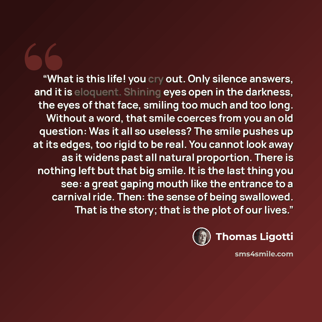 “What is this life! you cry out. Only silence answers, and it is eloquent. Shining eyes open in the darkness, the eyes of that face, smiling too much and too long. Without a word, that smile coerces from you an old question: Was it all so useless? The smile pushes up at its edges, too rigid to be…” quote by Thomas Ligotti