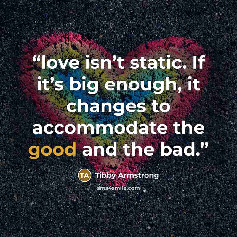 “love isn’t static. If it’s big enough, it changes to accommodate the good and the bad.” quote by Tibby Armstrong