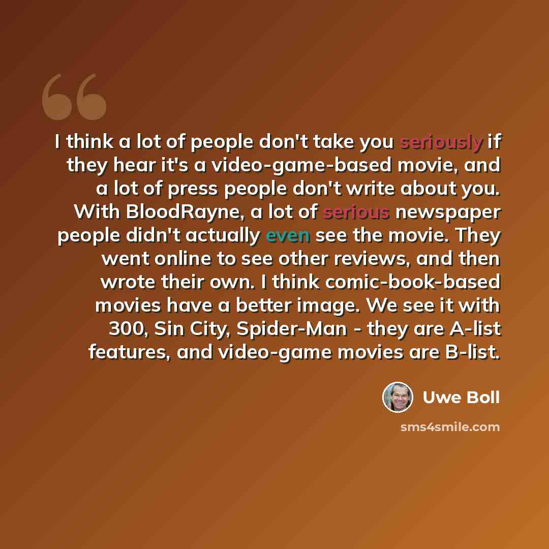 “I think a lot of people don't take you seriously if they hear it's a video-game-based movie, and a lot of press people don't write about you. With BloodRayne, a lot of serious newspaper people didn't actually even see the movie. They went online to see other reviews, and then wrote their own. I…” quote by Uwe Boll