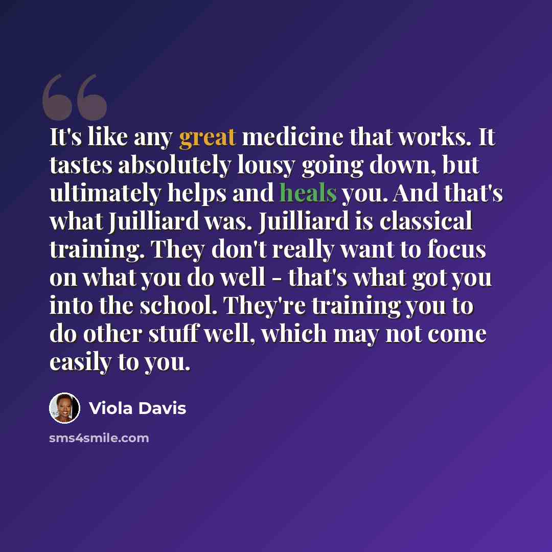 “It's like any great medicine that works. It tastes absolutely lousy going down, but ultimately helps and heals you. And that's what Juilliard was. Juilliard is classical training. They don't really want to focus on what you do well - that's what got you into the school. They're training you to do…” quote by Viola Davis