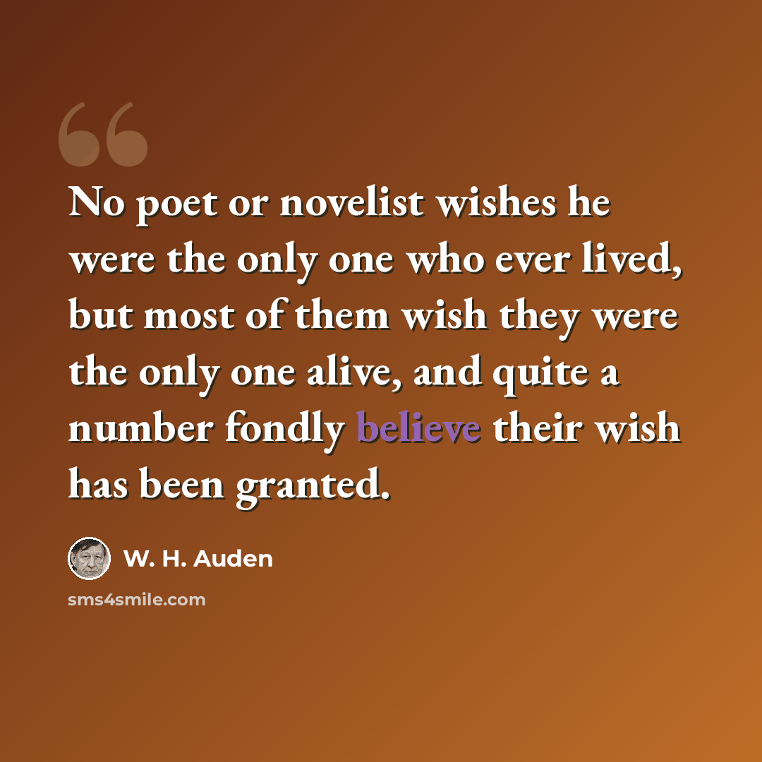 “No poet or novelist wishes he were the only one who ever lived, but most of them wish they were the only one alive, and quite a number fondly believe their wish has been granted.” quote by W. H. Auden