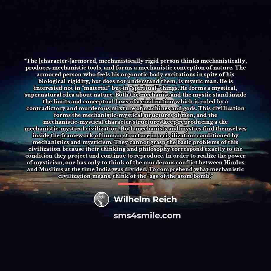 “The [character-]armored, mechanistically rigid person thinks mechanistically, produces mechanistic tools, and forms a mechanistic conception of nature. The armored person who feels his orgonotic body excitations in spite of his biological rigidity, but does not understand them, is mystic man. He…” quote by Wilhelm Reich