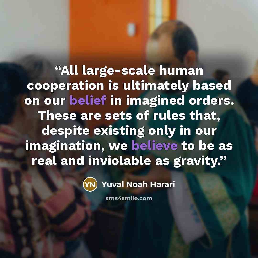 “All large-scale human cooperation is ultimately based on our belief in imagined orders. These are sets of rules that, despite existing only in our imagination, we believe to be as real and inviolable as gravity.” quote by Yuval Noah Harari