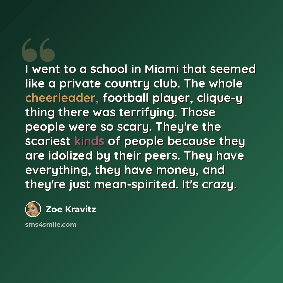 “I went to a school in Miami that seemed like a private country club. The whole cheerleader, football player, clique-y thing there was terrifying. Those people were so scary. They're the scariest kinds of people because they are idolized by their peers. They have everything, they have money, and…” quote by Zoe Kravitz