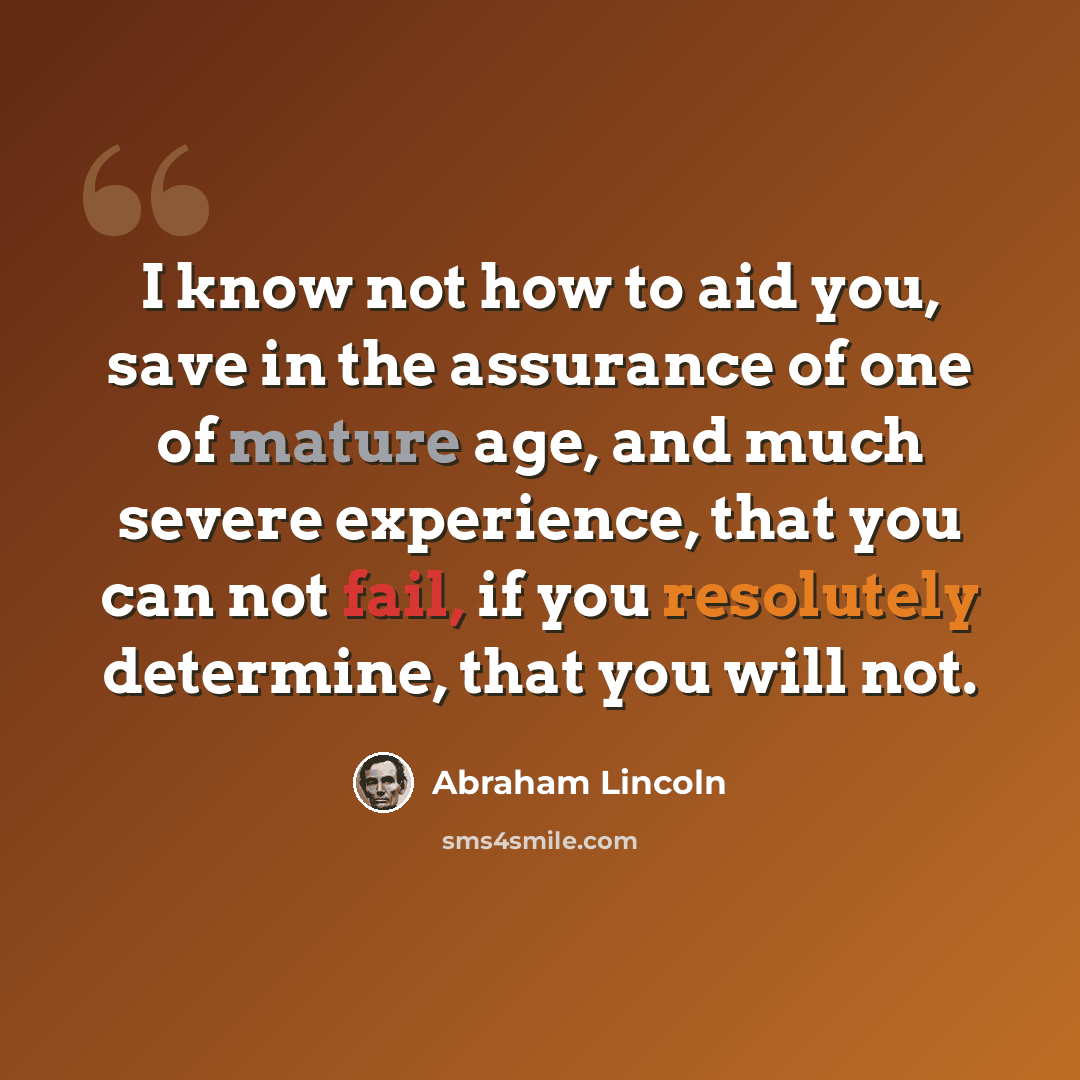 “I know not how to aid you, save in the assurance of one of mature age, and much severe experience, that you can not fail, if you resolutely determine, that you will not.” quote by Abraham Lincoln