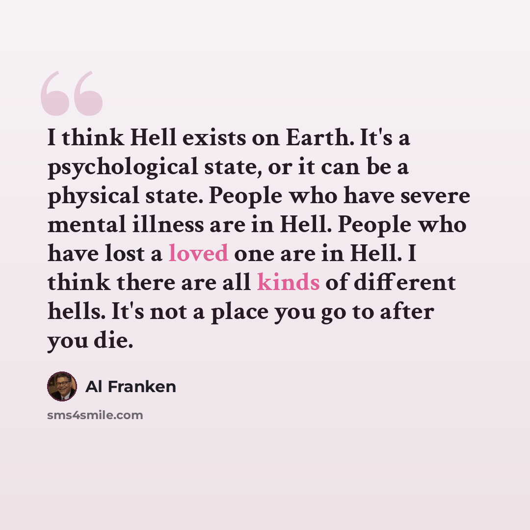 “I think Hell exists on Earth. It's a psychological state, or it can be a physical state. People who have severe mental illness are in Hell. People who have lost a loved one are in Hell. I think there are all kinds of different hells. It's not a place you go to after you die.” quote by Al Franken