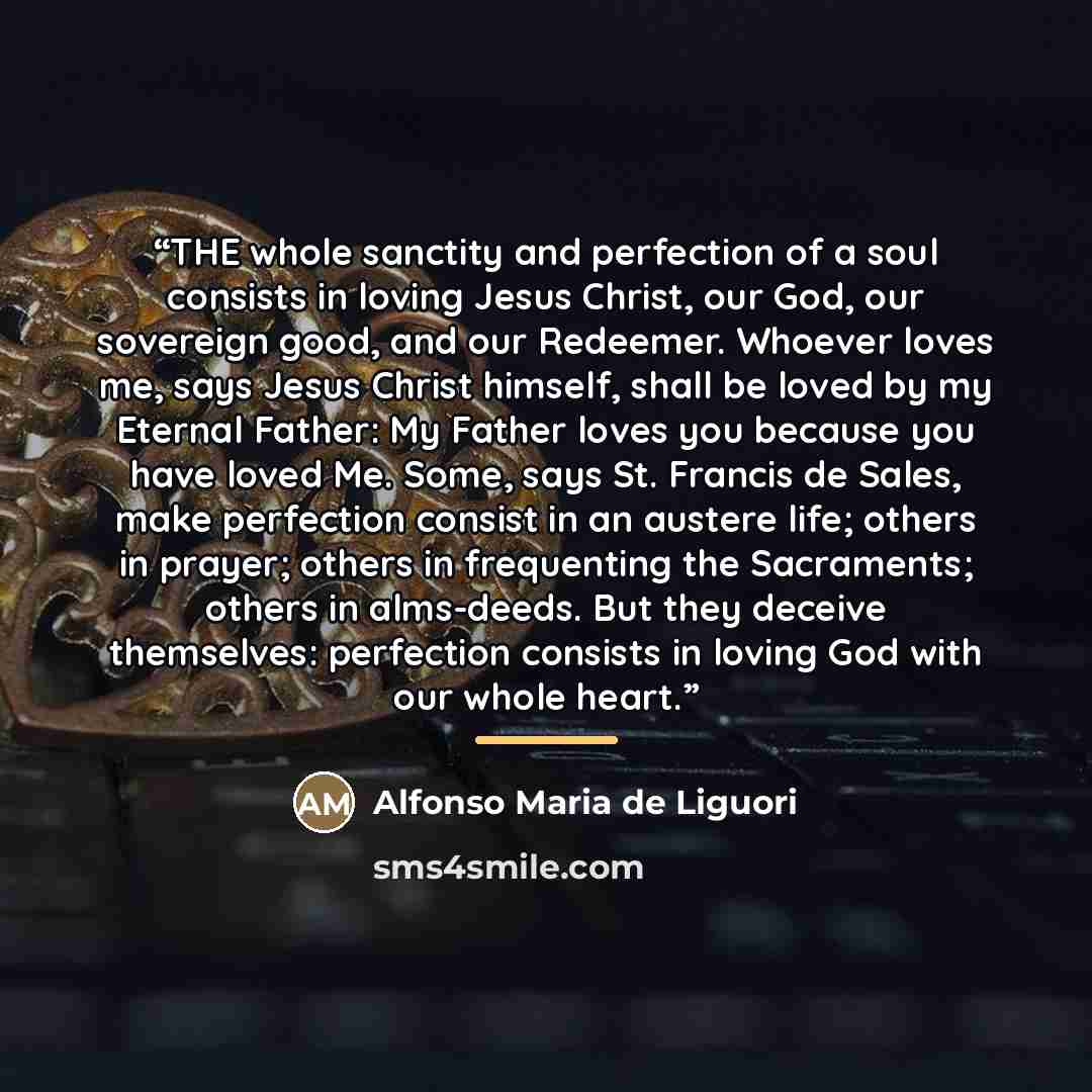 “THE whole sanctity and perfection of a soul consists in loving Jesus Christ, our God, our sovereign good, and our Redeemer. Whoever loves me, says Jesus Christ himself, shall be loved by my Eternal Father: My Father loves you because you have loved Me. Some, says St. Francis de Sales, make…” quote by Alfonso Maria de Liguori