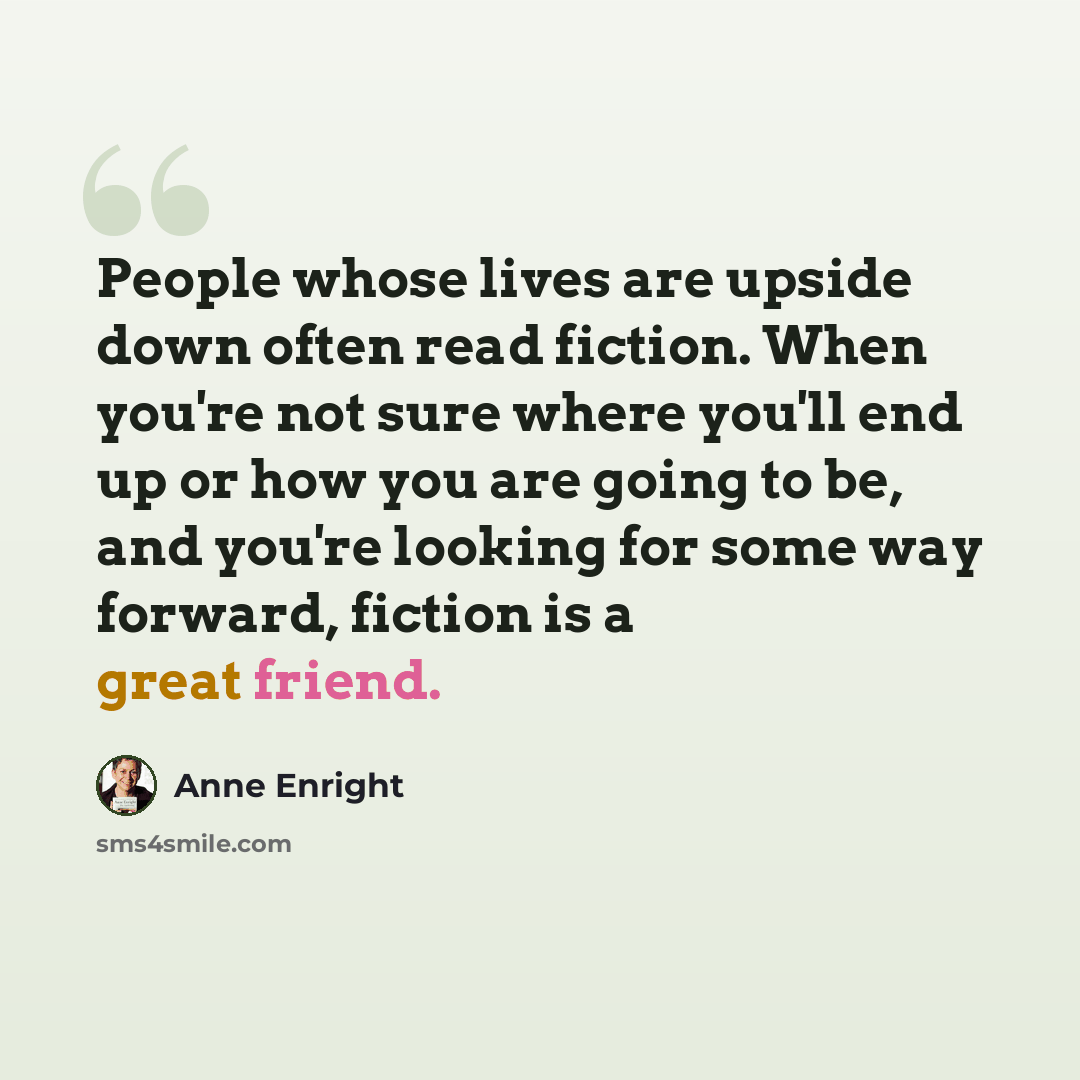 “People whose lives are upside down often read fiction. When you're not sure where you'll end up or how you are going to be, and you're looking for some way forward, fiction is a great friend.” quote by Anne Enright