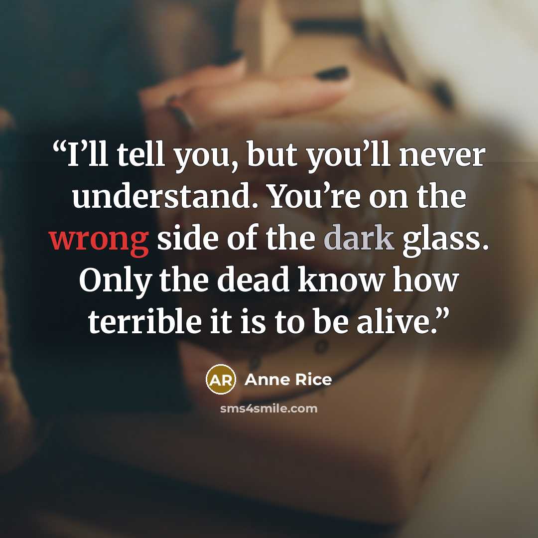 “I’ll tell you, but you’ll never understand. You’re on the wrong side of the dark glass. Only the dead know how terrible it is to be alive.” quote by Anne Rice