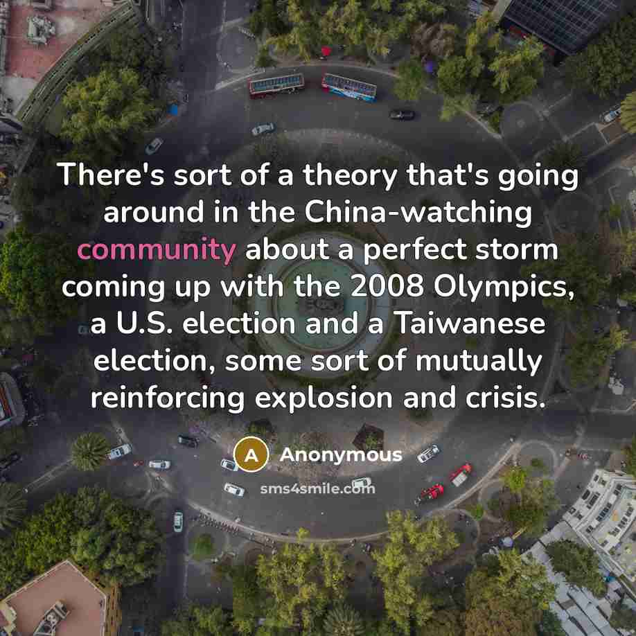 “There's sort of a theory that's going around in the China-watching community about a perfect storm coming up with the 2008 Olympics, a U.S. election and a Taiwanese election, some sort of mutually reinforcing explosion and crisis.” quote by Anonymous