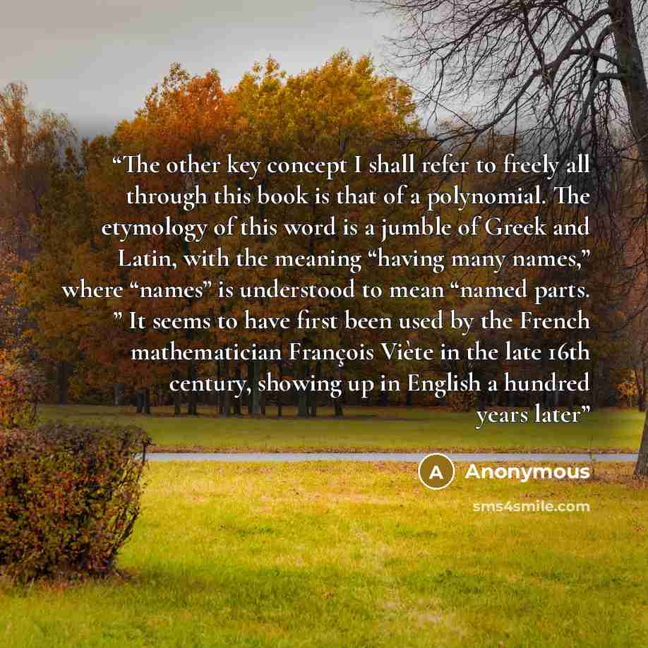 “The other key concept I shall refer to freely all through this book is that of a polynomial. The etymology of this word is a jumble of Greek and Latin, with the meaning “having many names,” where “names” is understood to mean “named parts. ” It seems to have first been used by the French…” quote by Anonymous