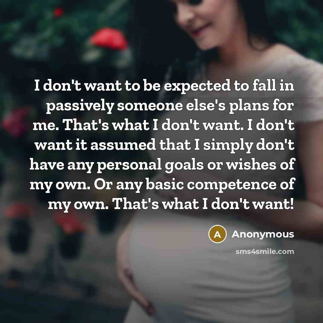 “I don't want to be expected to fall in passively someone else's plans for me. That's what I don't want. I don't want it assumed that I simply don't have any personal goals or wishes of my own. Or any basic competence of my own. That's what I don't want!” quote by Anonymous