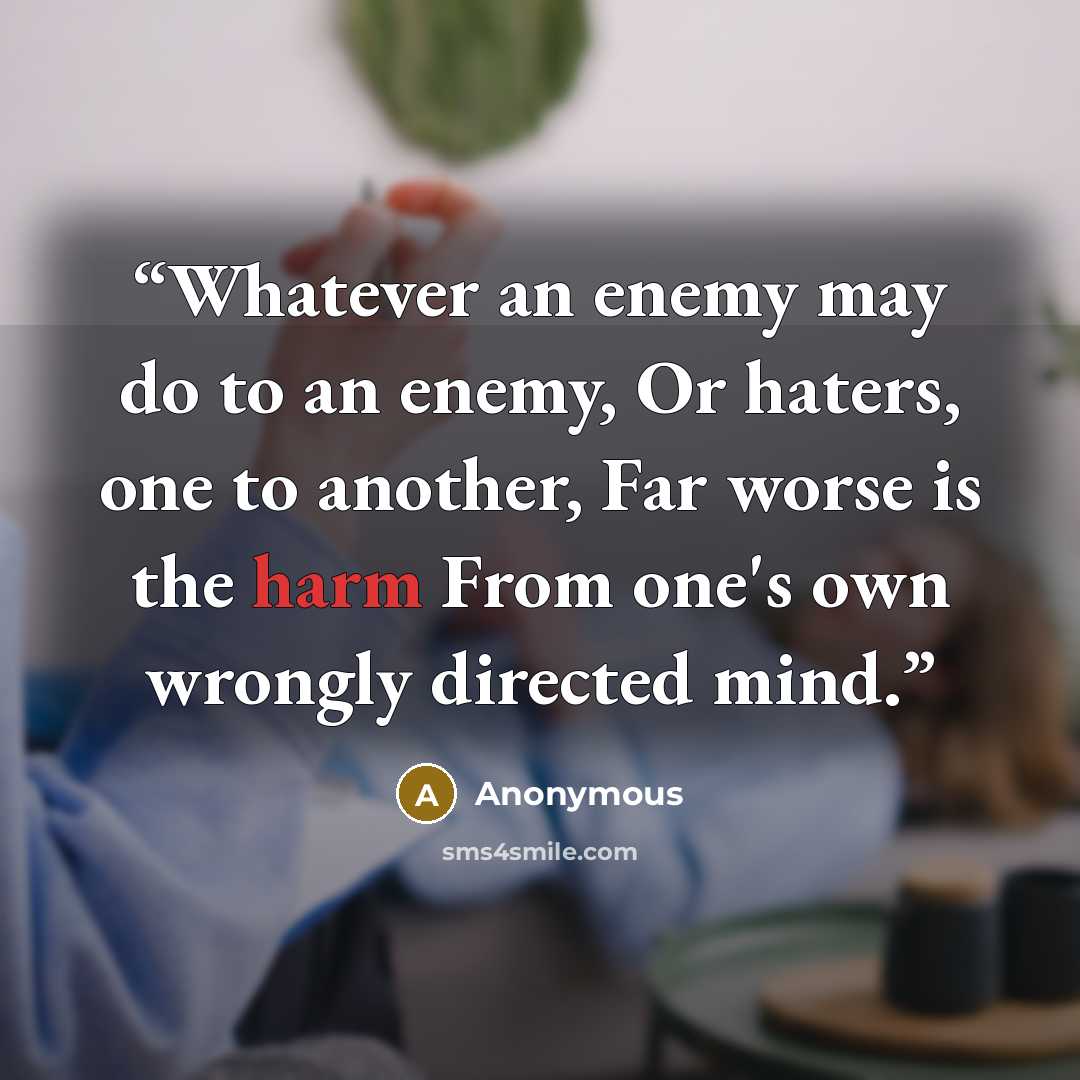 “Whatever an enemy may do to an enemy, Or haters, one to another, Far worse is the harm From one's own wrongly directed mind.” quote by Anonymous