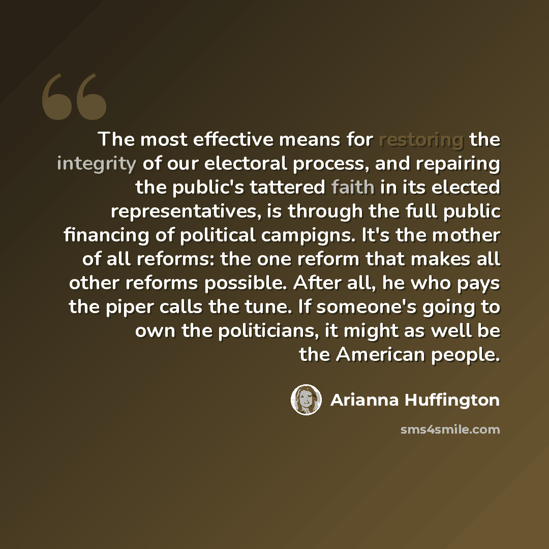“The most effective means for restoring the integrity of our electoral process, and repairing the public's tattered faith in its elected representatives, is through the full public financing of political campigns. It's the mother of all reforms: the one reform that makes all other reforms possible…” quote by Arianna Huffington