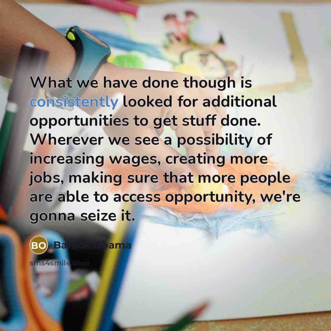 “What we have done though is consistently looked for additional opportunities to get stuff done. Wherever we see a possibility of increasing wages, creating more jobs, making sure that more people are able to access opportunity, we're gonna seize it.” quote by Barack Obama