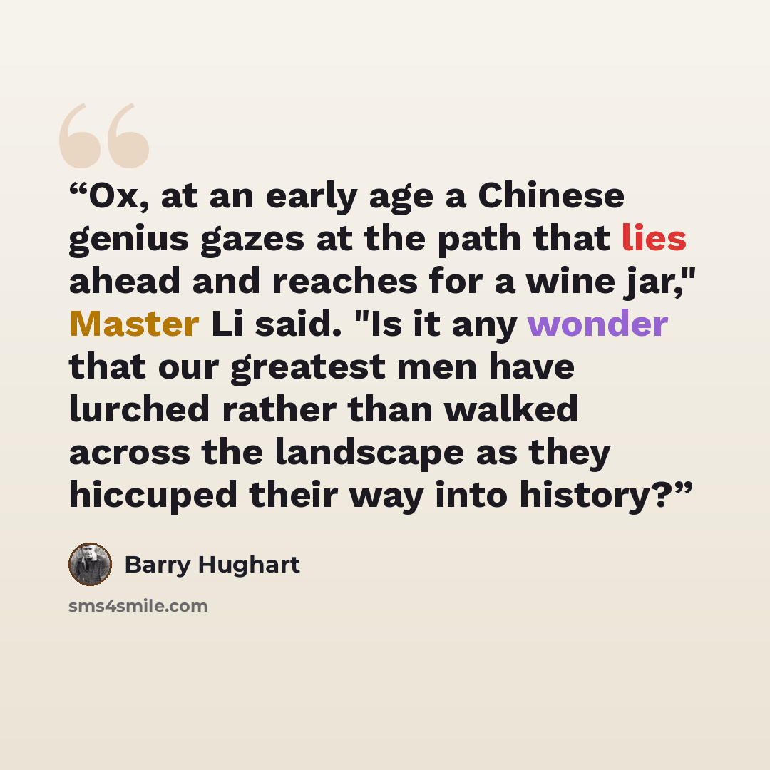 “Ox, at an early age a Chinese genius gazes at the path that lies ahead and reaches for a wine jar," Master Li said. "Is it any wonder that our greatest men have lurched rather than walked across the landscape as they hiccuped their way into history?” quote by Barry Hughart