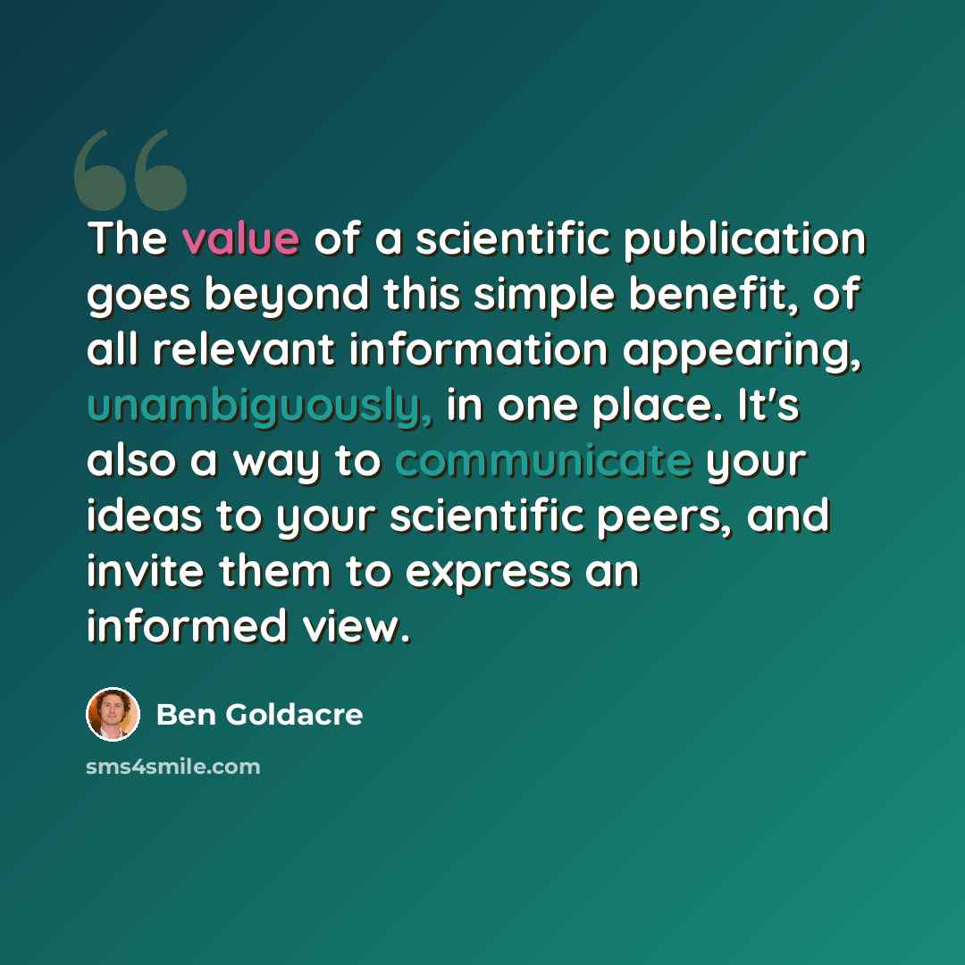 “The value of a scientific publication goes beyond this simple benefit, of all relevant information appearing, unambiguously, in one place. It's also a way to communicate your ideas to your scientific peers, and invite them to express an informed view.” quote by Ben Goldacre
