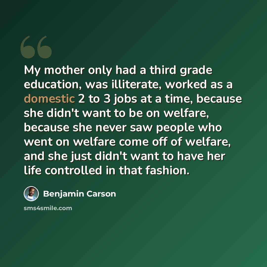 “My mother only had a third grade education, was illiterate, worked as a domestic 2 to 3 jobs at a time, because she didn't want to be on welfare, because she never saw people who went on welfare come off of welfare, and she just didn't want to have her life controlled in that fashion.” quote by Benjamin Carson