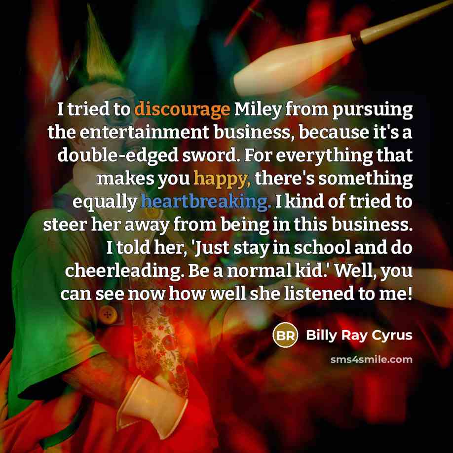 “I tried to discourage Miley from pursuing the entertainment business, because it's a double-edged sword. For everything that makes you happy, there's something equally heartbreaking. I kind of tried to steer her away from being in this business. I told her, 'Just stay in school and do…” quote by Billy Ray Cyrus