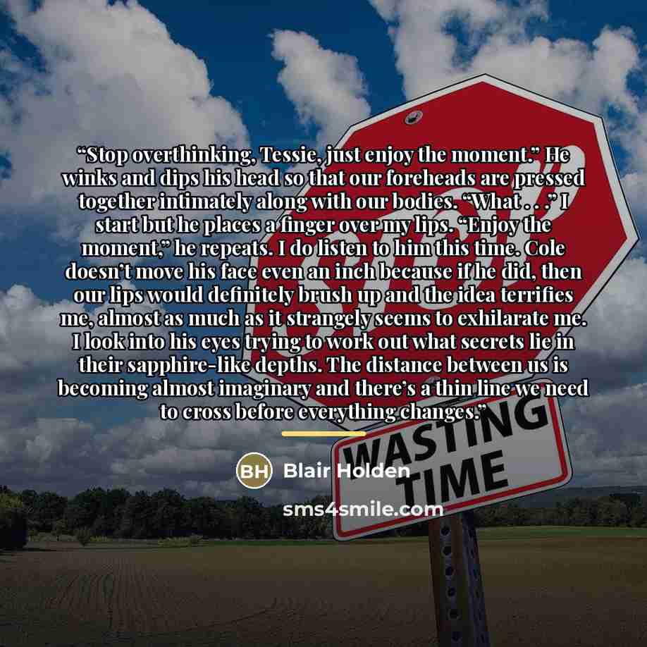 “Stop overthinking, Tessie, just enjoy the moment.” He winks and dips his head so that our foreheads are pressed together intimately along with our bodies. “What . . .” I start but he places a finger over my lips. “Enjoy the moment,” he repeats. I do listen to him this time. Cole doesn’t move his…” quote by Blair Holden