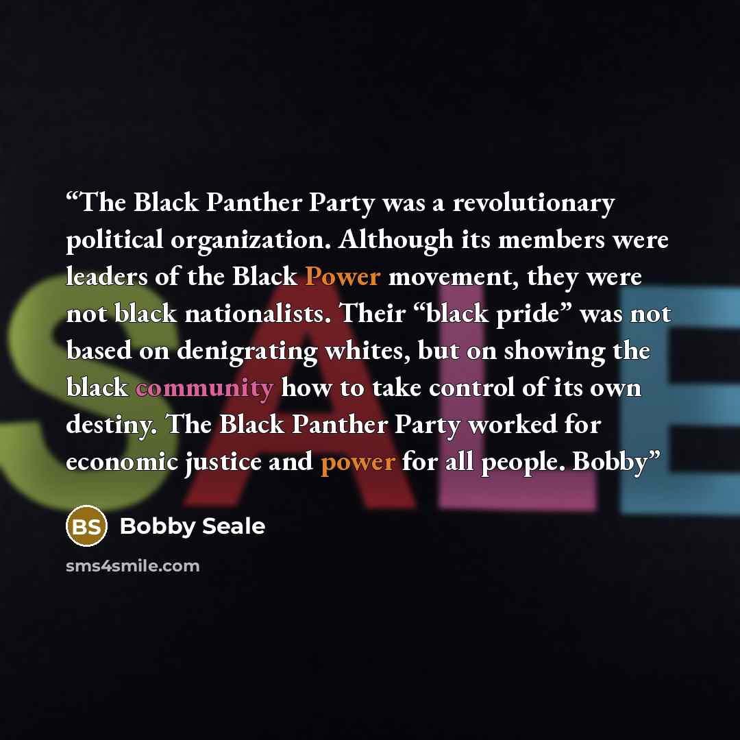 “The Black Panther Party was a revolutionary political organization. Although its members were leaders of the Black Power movement, they were not black nationalists. Their “black pride” was not based on denigrating whites, but on showing the black community how to take control of its own destiny…” quote by Bobby Seale