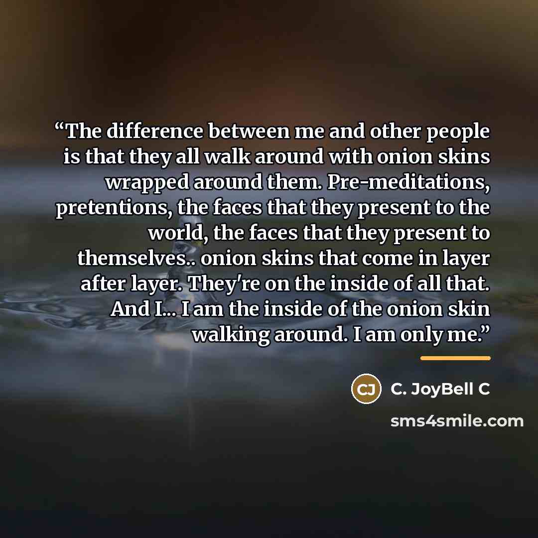 “The difference between me and other people is that they all walk around with onion skins wrapped around them. Pre-meditations, pretentions, the faces that they present to the world, the faces that they present to themselves.. onion skins that come in layer after layer. They're on the inside of all…” quote by C. JoyBell C