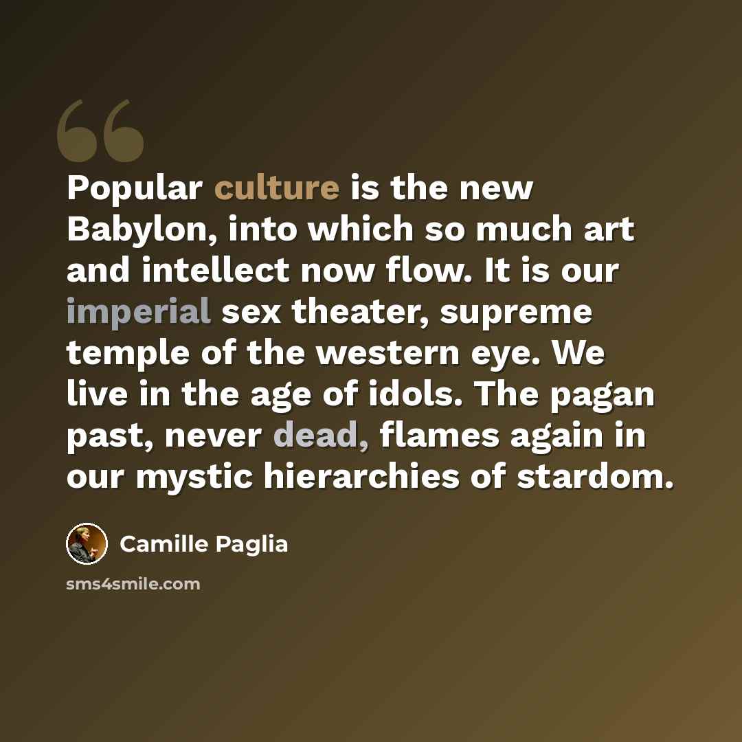 “Popular culture is the new Babylon, into which so much art and intellect now flow. It is our imperial sex theater, supreme temple of the western eye. We live in the age of idols. The pagan past, never dead, flames again in our mystic hierarchies of stardom.” quote by Camille Paglia