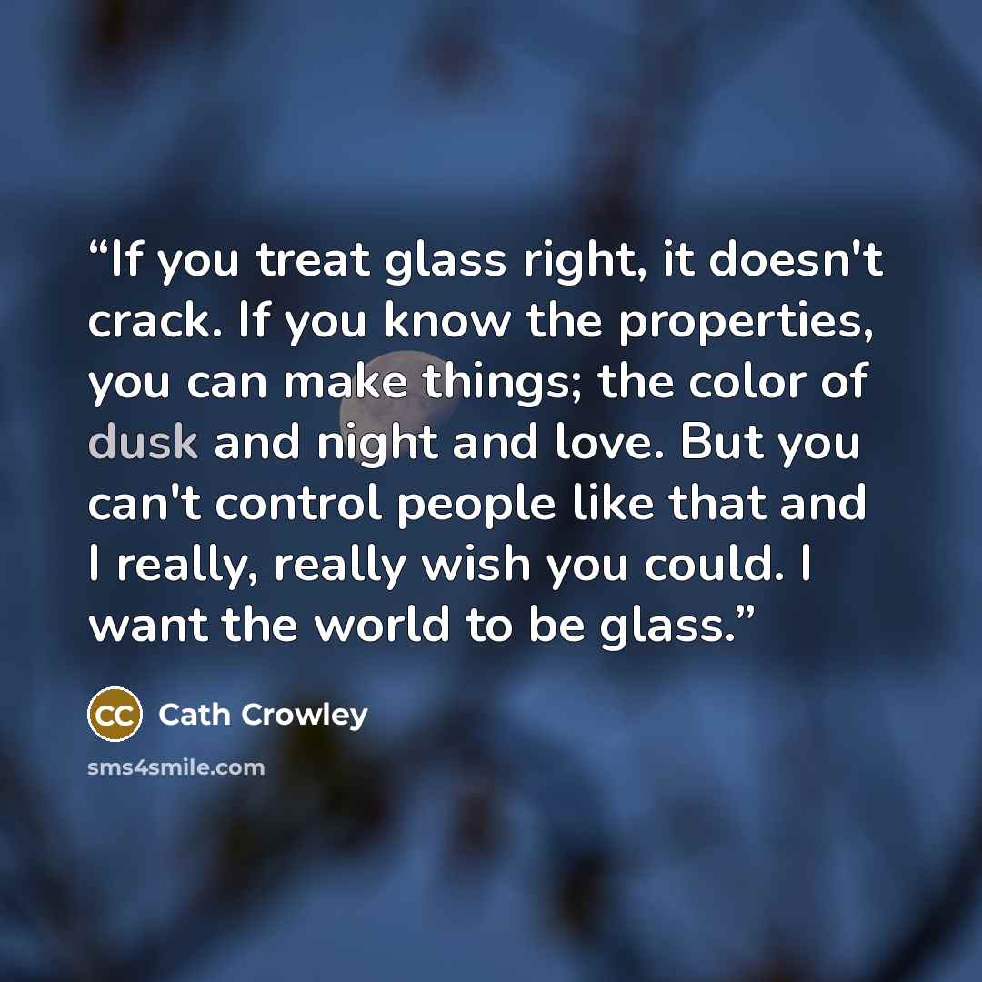 “If you treat glass right, it doesn't crack. If you know the properties, you can make things; the color of dusk and night and love. But you can't control people like that and I really, really wish you could. I want the world to be glass.” quote by Cath Crowley