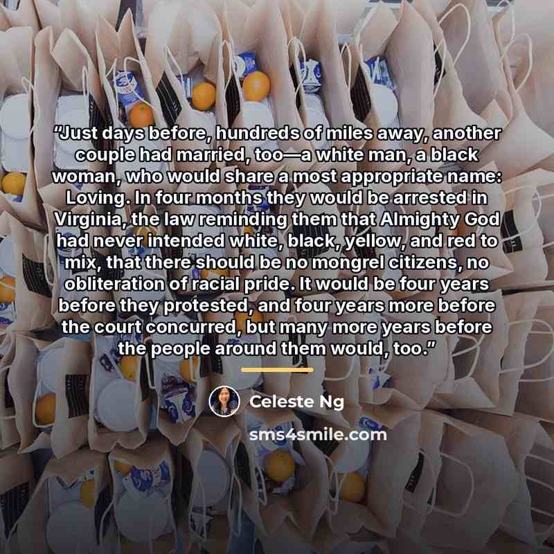 “Just days before, hundreds of miles away, another couple had married, too—a white man, a black woman, who would share a most appropriate name: Loving. In four months they would be arrested in Virginia, the law reminding them that Almighty God had never intended white, black, yellow, and red to…” quote by Celeste Ng
