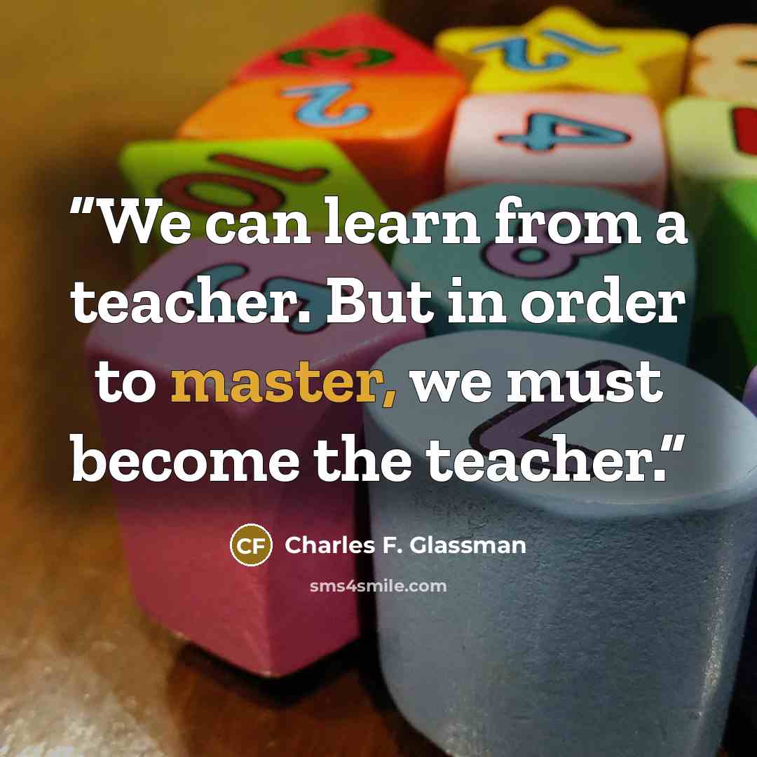 “We can learn from a teacher. But in order to master, we must become the teacher.” quote by Charles F. Glassman