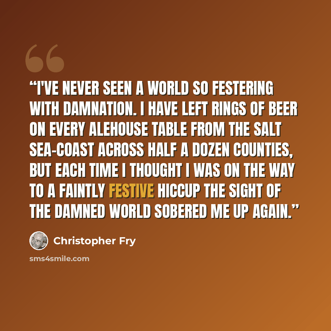 “I've never seen a world So festering with damnation. I have left Rings of beer on every alehouse table From the salt sea-coast across half a dozen counties, But each time I thought I was on the way To a faintly festive hiccup The sight of the damned world sobered me up again.” quote by Christopher Fry
