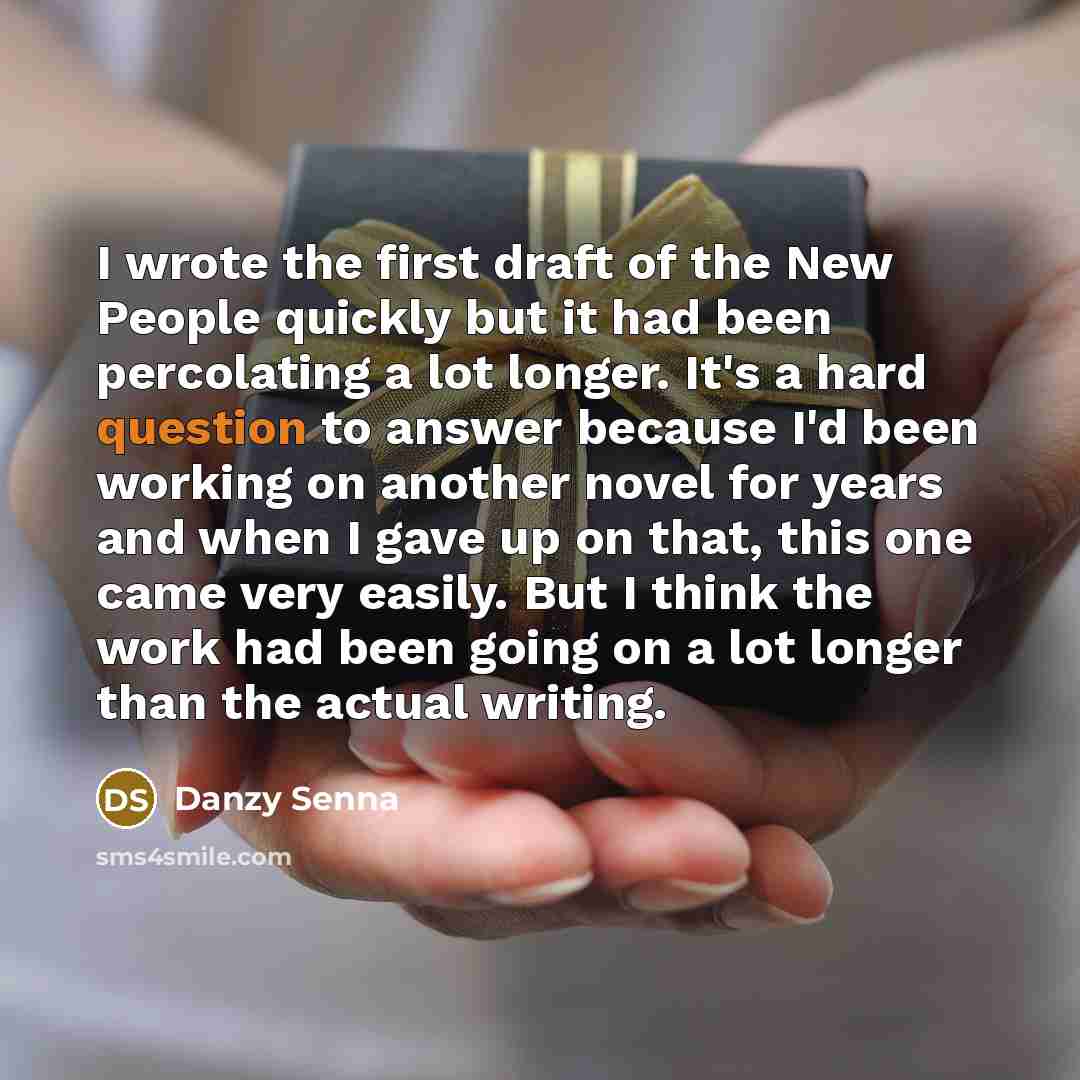 “I wrote the first draft of the New People quickly but it had been percolating a lot longer. It's a hard question to answer because I'd been working on another novel for years and when I gave up on that, this one came very easily. But I think the work had been going on a lot longer than the actual…” quote by Danzy Senna