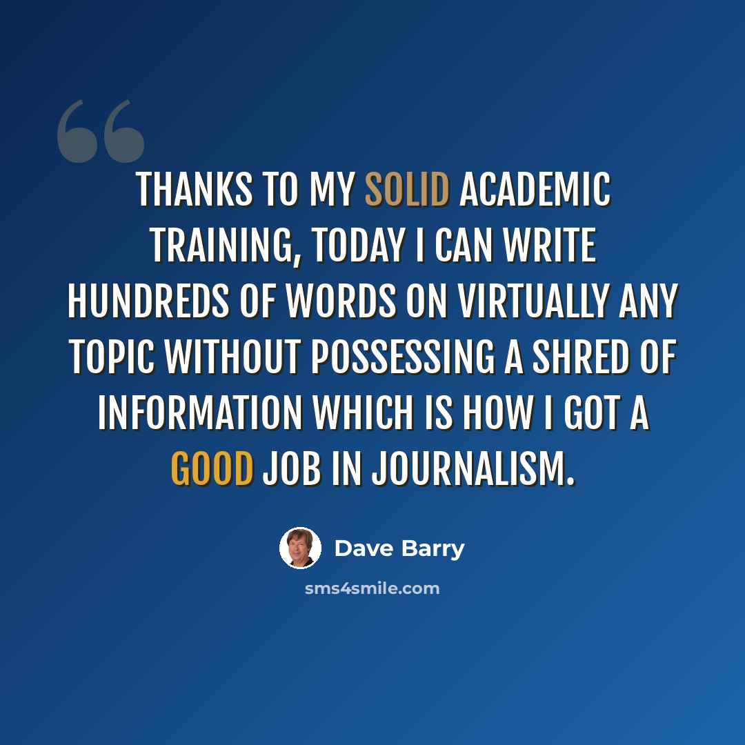 “Thanks to my solid academic training, today I can write hundreds of words on virtually any topic without possessing a shred of information which is how I got a good job in journalism.” quote by Dave Barry