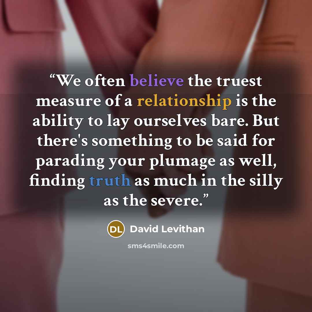 “We often believe the truest measure of a relationship is the ability to lay ourselves bare. But there's something to be said for parading your plumage as well, finding truth as much in the silly as the severe.” quote by David Levithan