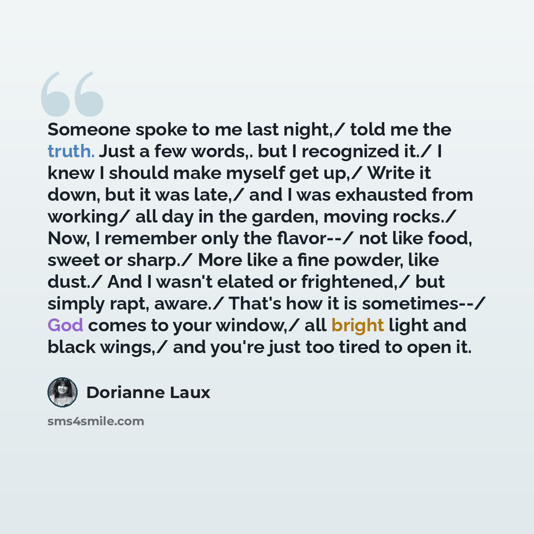 “Someone spoke to me last night,/ told me the truth. Just a few words,. but I recognized it./ I knew I should make myself get up,/ Write it down, but it was late,/ and I was exhausted from working/ all day in the garden, moving rocks./ Now, I remember only the flavor--/ not like food, sweet or…” quote by Dorianne Laux