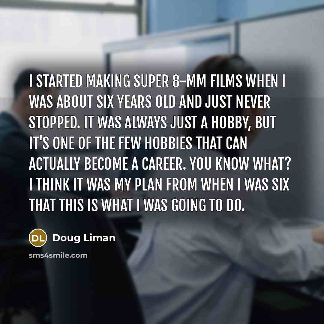 “I started making Super 8-mm films when I was about six years old and just never stopped. It was always just a hobby, but it's one of the few hobbies that can actually become a career. You know what? I think it was my plan from when I was six that this is what I was going to do.” quote by Doug Liman