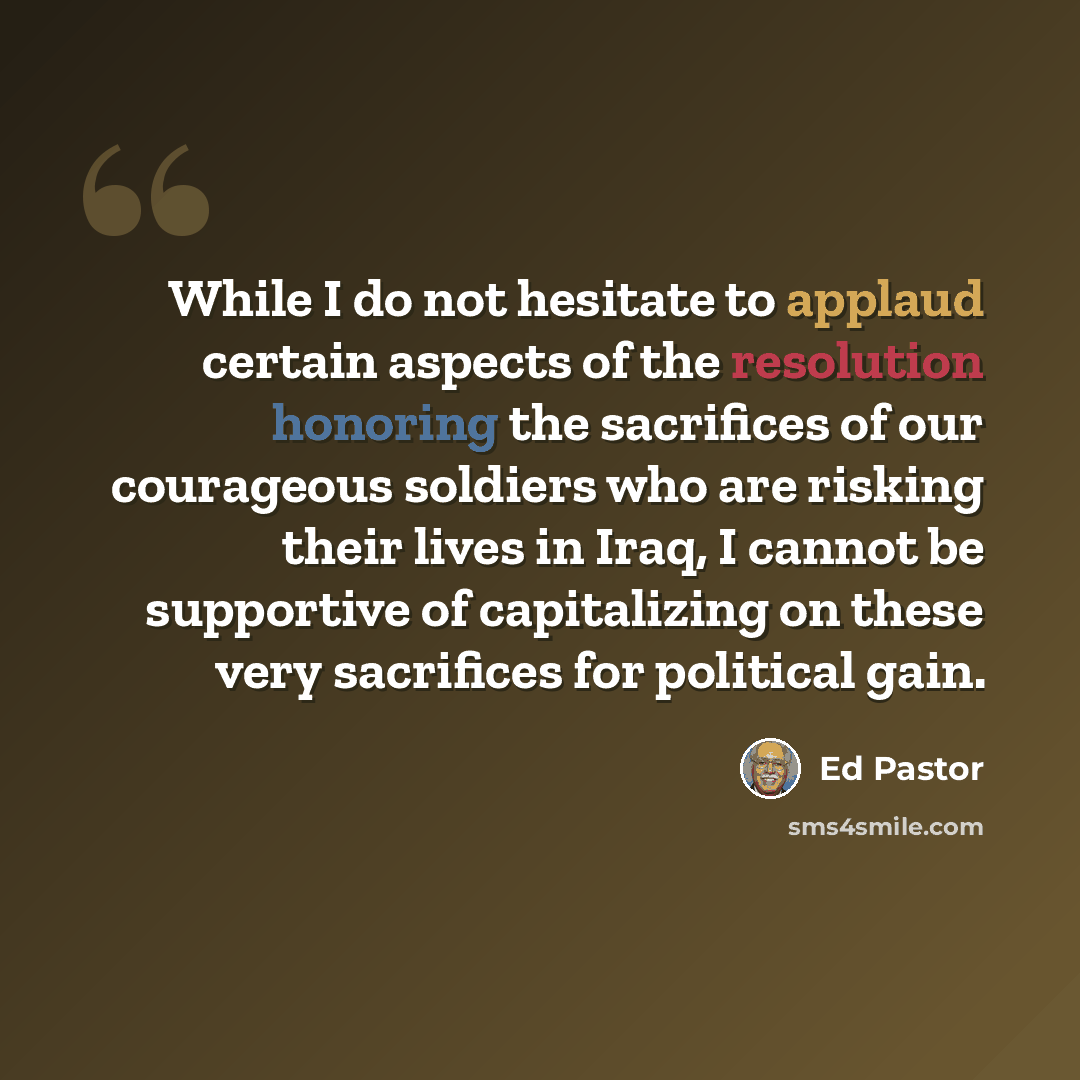 “While I do not hesitate to applaud certain aspects of the resolution honoring the sacrifices of our courageous soldiers who are risking their lives in Iraq, I cannot be supportive of capitalizing on these very sacrifices for political gain.” quote by Ed Pastor
