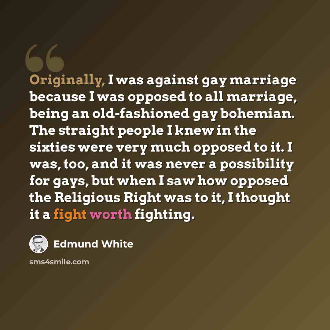 “Originally, I was against gay marriage because I was opposed to all marriage, being an old-fashioned gay bohemian. The straight people I knew in the sixties were very much opposed to it. I was, too, and it was never a possibility for gays, but when I saw how opposed the Religious Right was to it…” quote by Edmund White