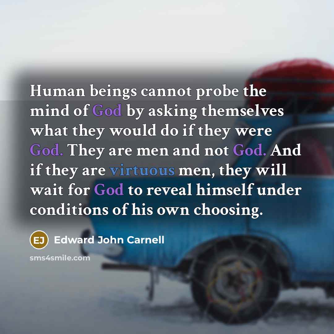 “Human beings cannot probe the mind of God by asking themselves what they would do if they were God. They are men and not God. And if they are virtuous men, they will wait for God to reveal himself under conditions of his own choosing.” quote by Edward John Carnell