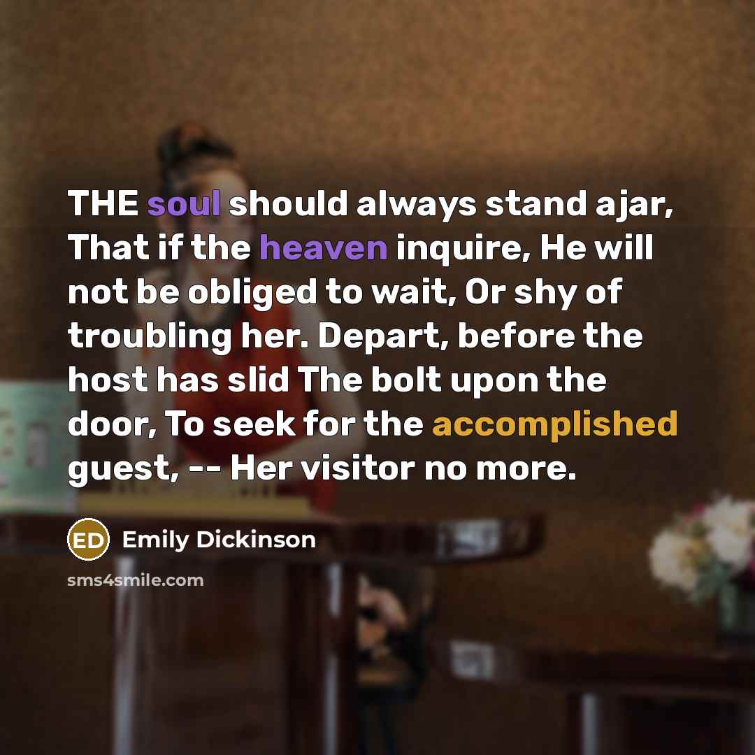 “THE soul should always stand ajar, That if the heaven inquire, He will not be obliged to wait, Or shy of troubling her. Depart, before the host has slid The bolt upon the door, To seek for the accomplished guest, -- Her visitor no more.” quote by Emily Dickinson
