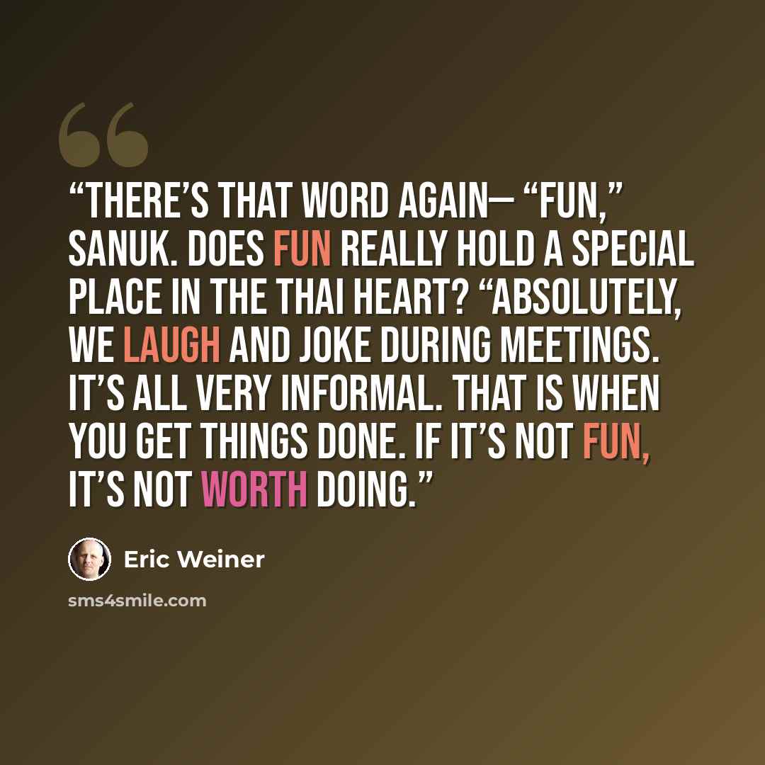“There’s that word again— “fun,” sanuk. Does fun really hold a special place in the Thai heart? “Absolutely, we laugh and joke during meetings. It’s all very informal. That is when you get things done. If it’s not fun, it’s not worth doing.” quote by Eric Weiner