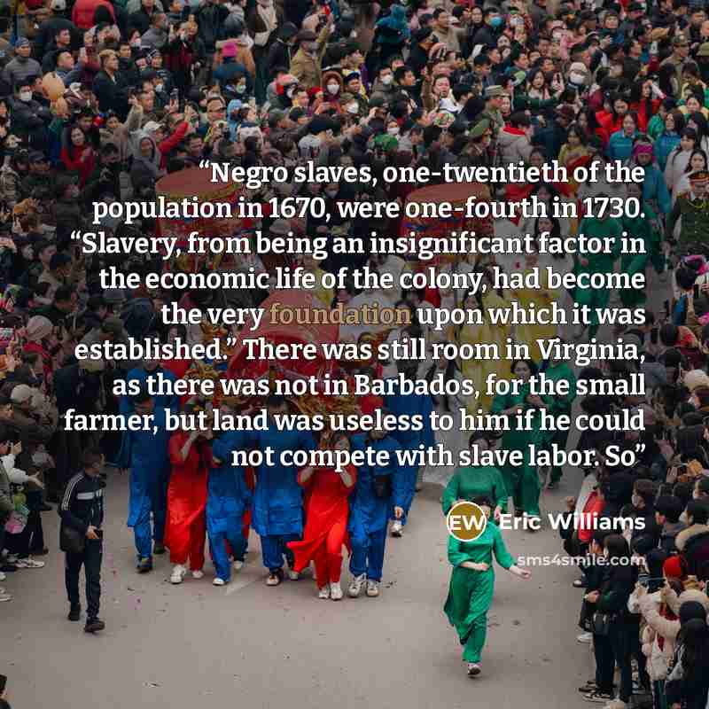 “Negro slaves, one-twentieth of the population in 1670, were one-fourth in 1730. “Slavery, from being an insignificant factor in the economic life of the colony, had become the very foundation upon which it was established.” There was still room in Virginia, as there was not in Barbados, for the…” quote by Eric Williams