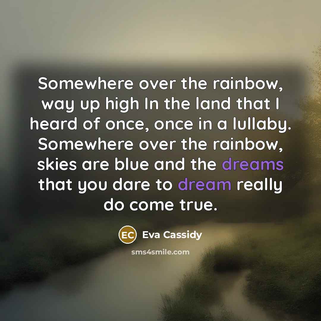 “Somewhere over the rainbow, way up high In the land that I heard of once, once in a lullaby. Somewhere over the rainbow, skies are blue and the dreams that you dare to dream really do come true.” quote by Eva Cassidy
