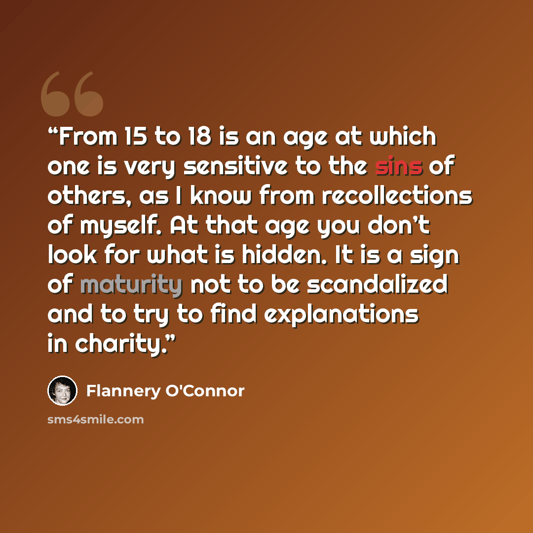 “From 15 to 18 is an age at which one is very sensitive to the sins of others, as I know from recollections of myself. At that age you don’t look for what is hidden. It is a sign of maturity not to be scandalized and to try to find explanations in charity.” quote by Flannery O'Connor