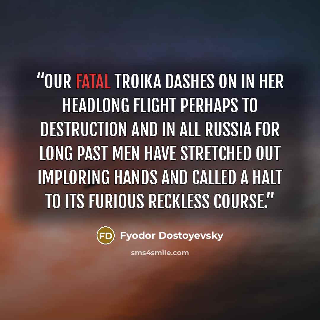 “our fatal troika dashes on in her headlong flight perhaps to destruction and in all Russia for long past men have stretched out imploring hands and called a halt to its furious reckless course.” quote by Fyodor Dostoyevsky