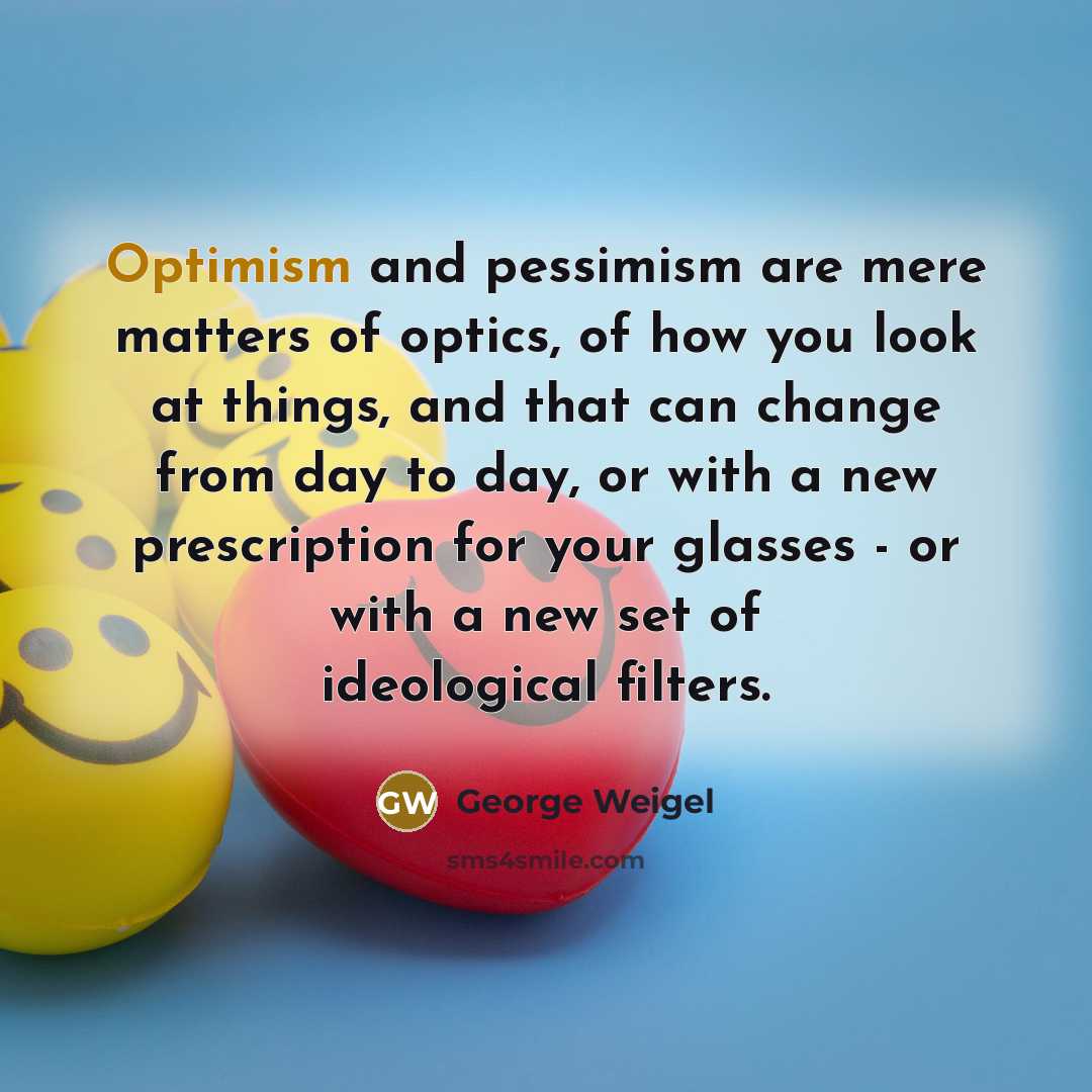 “Optimism and pessimism are mere matters of optics, of how you look at things, and that can change from day to day, or with a new prescription for your glasses - or with a new set of ideological filters.” quote by George Weigel