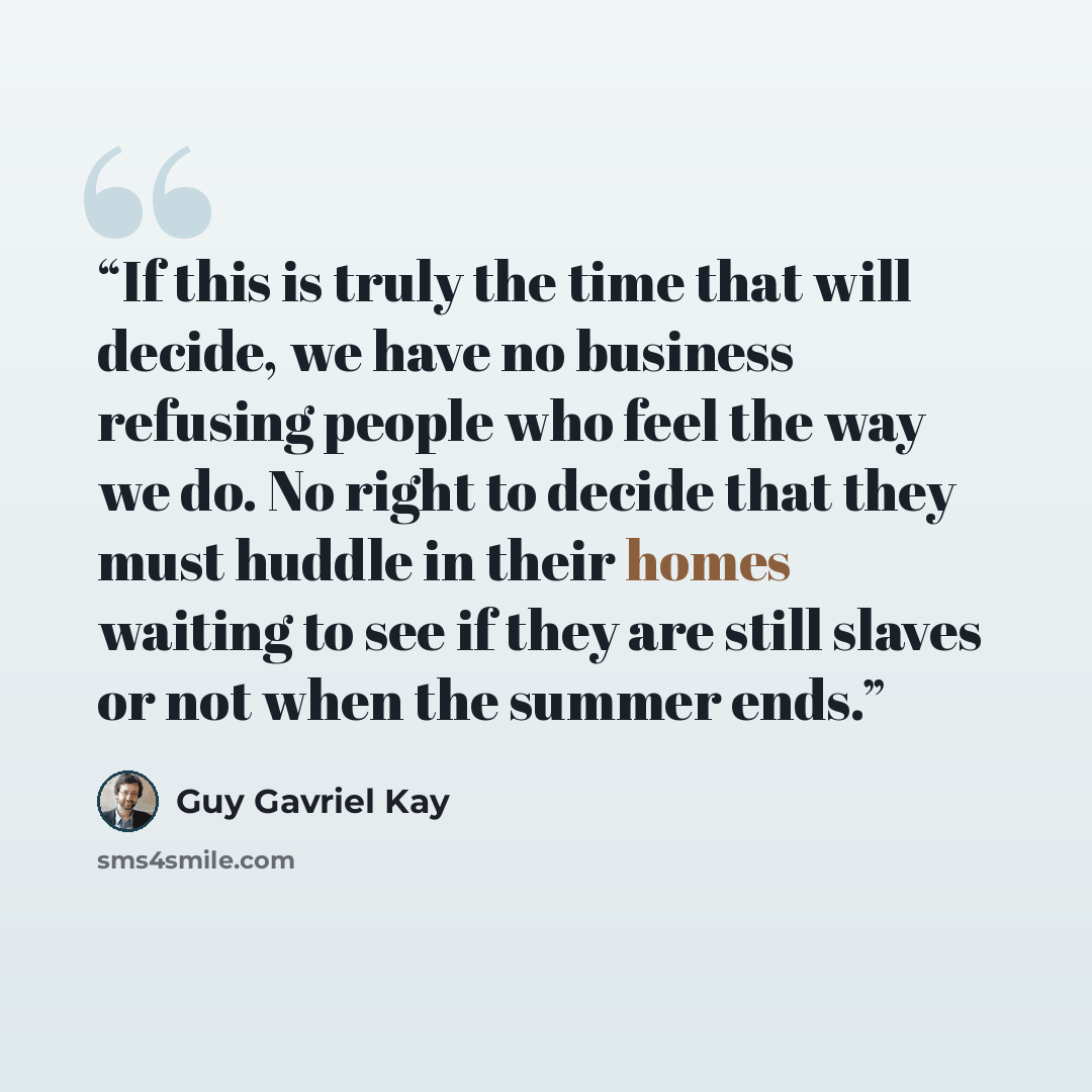“If this is truly the time that will decide, we have no business refusing people who feel the way we do. No right to decide that they must huddle in their homes waiting to see if they are still slaves or not when the summer ends.” quote by Guy Gavriel Kay